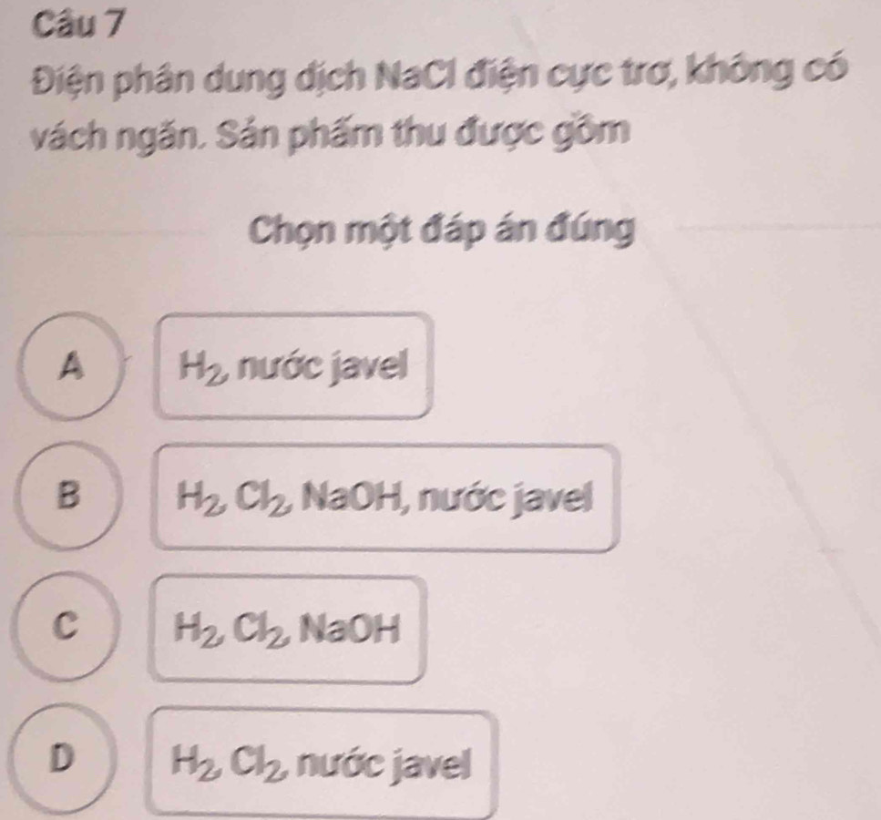 Điện phân dung dịch NaCl điện cực trơ, không có
vách ngăn. Sản phẩm thu được gồm
Chọn một đáp án đúng
A H_2 nước javel
B H_2, Cl_2 , NaOH, nước javel
C H_2Cl_2, NaOH
D H_2Cl_2 , nước javel