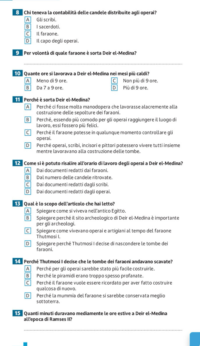 Chi teneva la contabilità delle candele distribuite agli operai?
A Gli scribi.
B I sacerdoti.
C Il faraone.
D Il capo degli operai.
O  Per volontà di quale faraone è sorta Deir el-Medina?
_
_
10  Quante ore si lavorava a Deir el-Medina nei mesi più caldi?
A Meno di 9 ore. C Non più di 9 ore.
B Da 7 a 9 ore. DPiù di 9 ore.
Perché è sorta Deir el-Medina?
A Perché ci fosse molta manodopera che lavorasse alacremente alla
costruzione delle sepolture dei faraoni.
B Perché, essendo più comodo per gli operai raggiungere il luogo di
lavoro, essi fossero più felici.
C Perché il faraone potesse in qualunque momento controllare gli
operai.
D Perché operai, scribi, incisori e pittori potessero vivere tutti insieme
mentre lavoravano alla costruzione delle tombe.
12 Come si è potuto risalire all’orario di lavoro degli operai a Deir el-Medina?
A Dai documenti redatti dai faraoni.
B Dal numero delle candele ritrovate.
C Dai documenti redatti dagli scribi.
D Dai documenti redatti dagli operai.
Qual è lo scopo dell'articolo che hai letto?
A Spiegare come si viveva nell’antico Egitto.
B Spiegare perché il sito archeologico di Deir el-Medina è importante
per gli archeologi.
C Spiegare come vivevano operai e artigiani al tempo del faraone
Thutmosi I.
D Spiegare perché Thutmosi I decise di nascondere le tombe dei
faraoni.
149 Perché Thutmosi I decise che le tombe dei faraoni andavano scavate?
A Perché per gli operai sarebbe stato più facile costruirle.
B Perché le piramidi erano troppo spesso profanate.
C Perché il faraone vuole essere ricordato per aver fatto costruire
qualcosa di nuovo.
D Perché la mummia del faraone si sarebbe conservata meglio
sottoterr a.
15 Quanti minuti duravano mediamente le ore estive a Deir el-Medina
all’epoca di Ramses II?
_