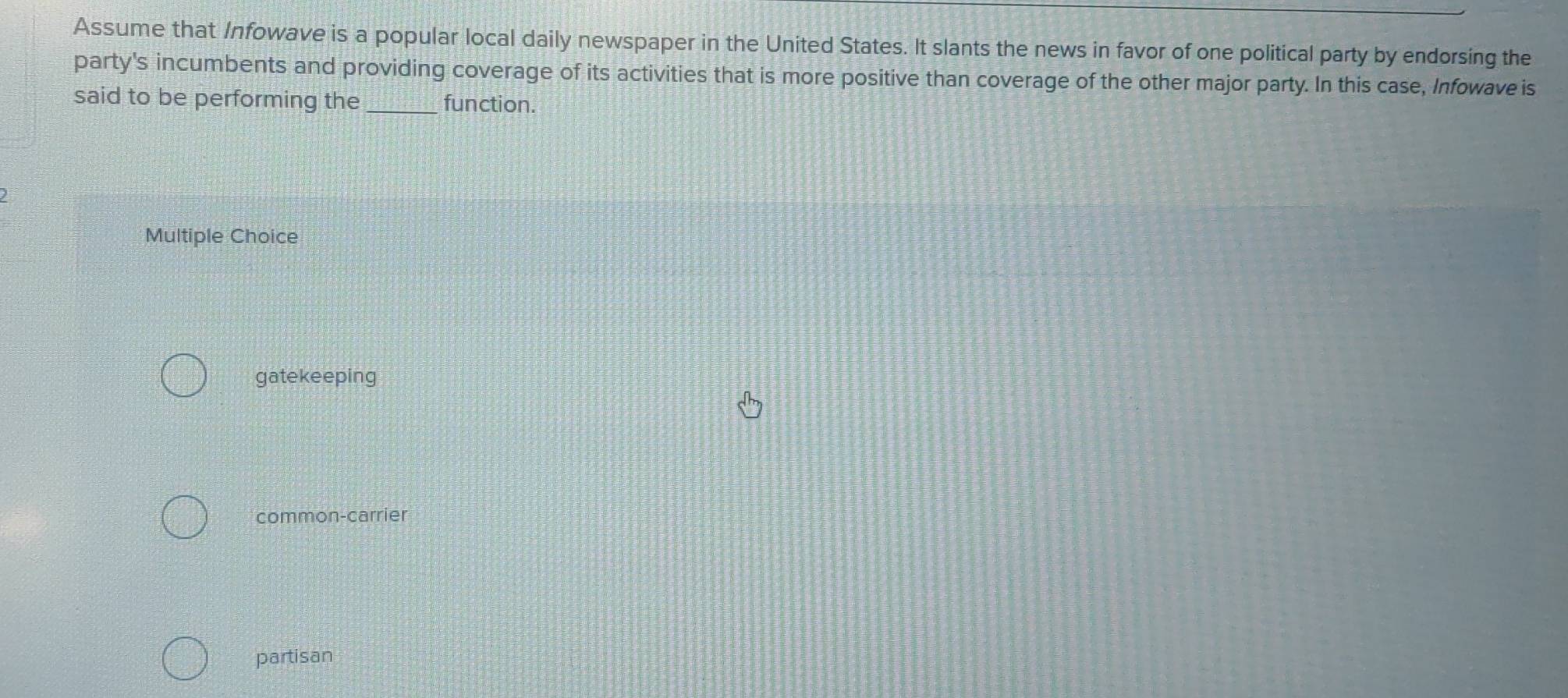 Assume that Infowave is a popular local daily newspaper in the United States. It slants the news in favor of one political party by endorsing the
party's incumbents and providing coverage of its activities that is more positive than coverage of the other major party. In this case, Infowave is
said to be performing the _function.
)
Multiple Choice
gatekeeping
common-carrier
partisan