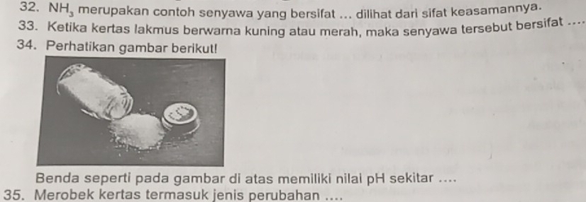 NH_3 merupakan contoh senyawa yang bersifat ... dilihat dari sifat keasamannya. 
33. Ketika kertas lakmus berwarna kuning atau merah, maka senyawa tersebut bersifat ... 
34. Perhatikan gambar berikut! 
Benda seperti pada gambar di atas memiliki nilai pH sekitar .... 
35. Merobek kertas termasuk jenis perubahan ....