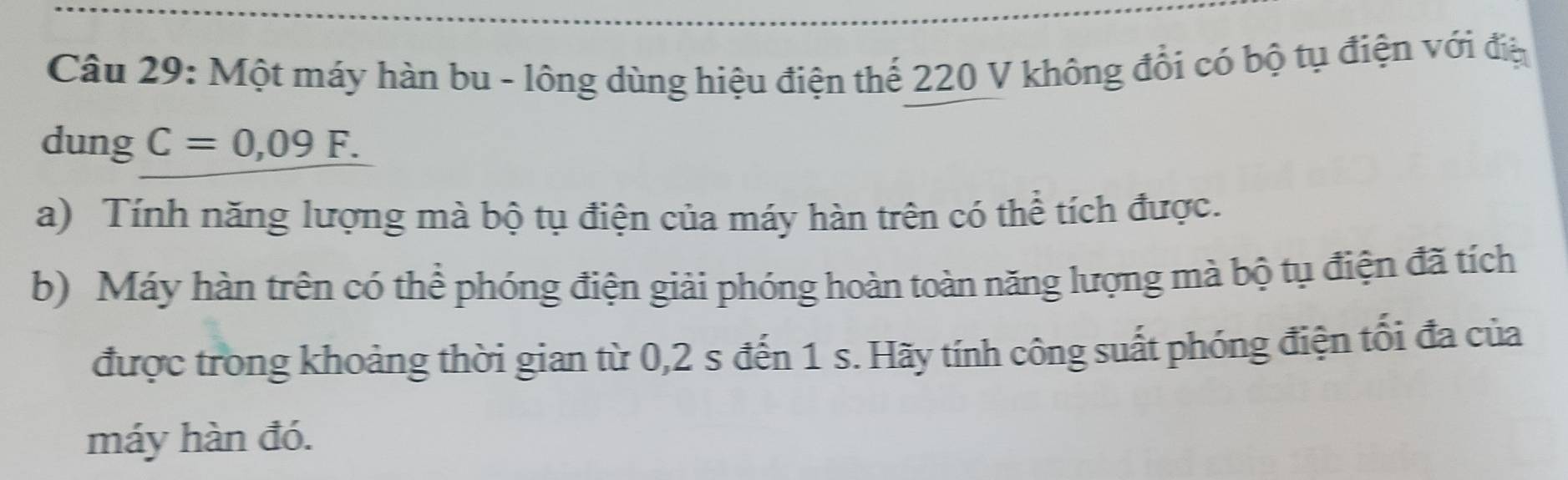 Một máy hàn bu - lông dùng hiệu điện thể 220 V không đổi có bộ tụ điện với điệ 
dung C=0,09F. 
a) Tính năng lượng mà bộ tụ điện của máy hàn trên có thể tích được. 
b) Máy hàn trên có thể phóng điện giải phóng hoàn toàn năng lượng mà bộ tụ điện đã tích 
được trong khoảng thời gian từ 0,2 s đến 1 s. Hãy tính công suất phóng điện tối đa của 
máy hàn đó.