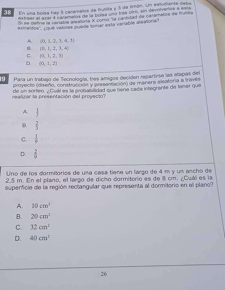 En una bolsa hay 5 caramelos de frutilla y 3 de limón. Un estudiante debe
extraer al azar 4 caramelos de la bolsa uno tras otro, sin devolverlos a esta.
Si se define la variable aleatoria X como 'la cantidad de caramelos de frutilla
extraídos', ¿qué valores puede tomar esta variable aleatoria?
A.  0,1,2,3,4,5
B.  0,1,2,3,4
C.  0,1,2,3
D.  0,1,2
9 Para un trabajo de Tecnología, tres amigos deciden repartirse las etapas del
proyecto (diseño, construcción y presentación) de manera aleatoria a través
de un sorteo. ¿Cuál es la probabilidad que tiene cada integrante de tener que
realizar la presentación del proyecto?
A.  1/3 
B.  2/3 
C.  1/9 
D.  2/9 
Uno de los dormitorios de una casa tiene un largo de 4 m y un ancho de
2,5 m. En el plano, el largo de dicho dormitorio es de 8 cm. ¿Cuál es la
superficie de la región rectangular que representa al dormitorio en el plano?
A. 10cm^2
B. 20cm^2
C. 32cm^2
D. 40cm^2
26