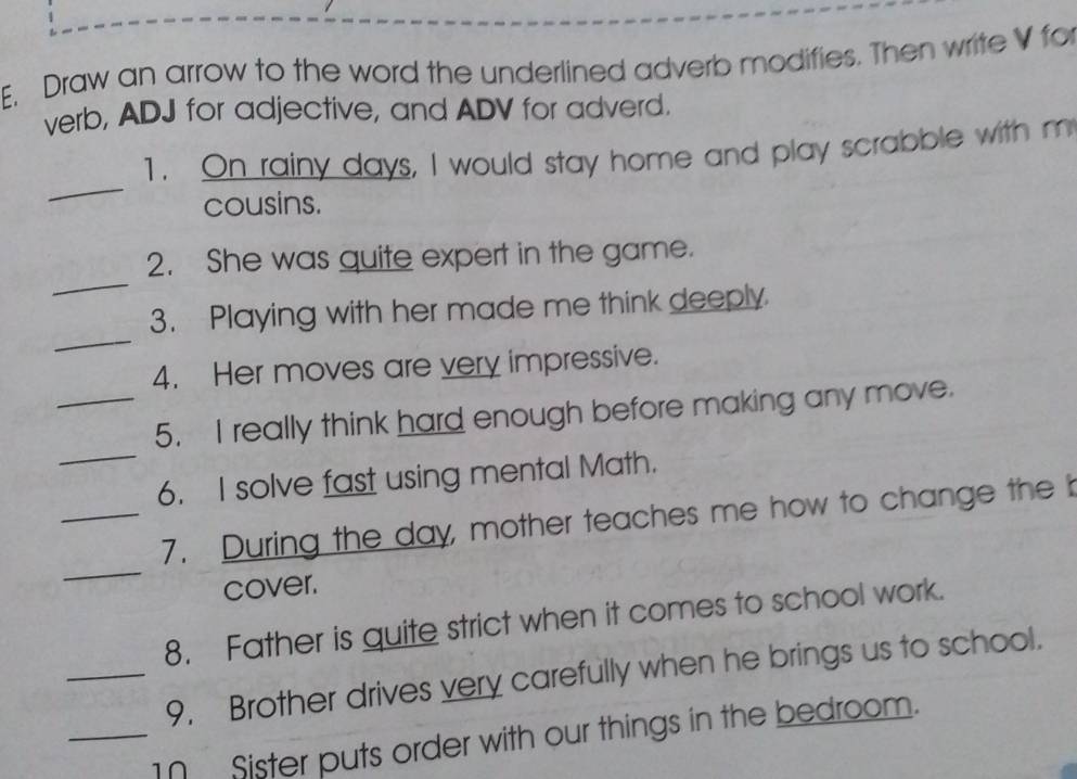 Draw an arrow to the word the underlined adverb modifies. Then write V for 
verb, ADJ for adjective, and ADV for adverd. 
_ 
1. On rainy days, I would stay home and play scrabble with m 
cousins. 
_ 
2. She was quite expert in the game. 
_ 
3. Playing with her made me think deeply 
4. Her moves are very impressive. 
_ 
_5. I really think hard enough before making any move. 
6. I solve fast using mental Math. 
_ 
_7. During the day, mother teaches me how to change the b 
cover. 
8. Father is quite strict when it comes to school work. 
_9. Brother drives very carefully when he brings us to school. 
_1 Sister puts order with our things in the bedroom.