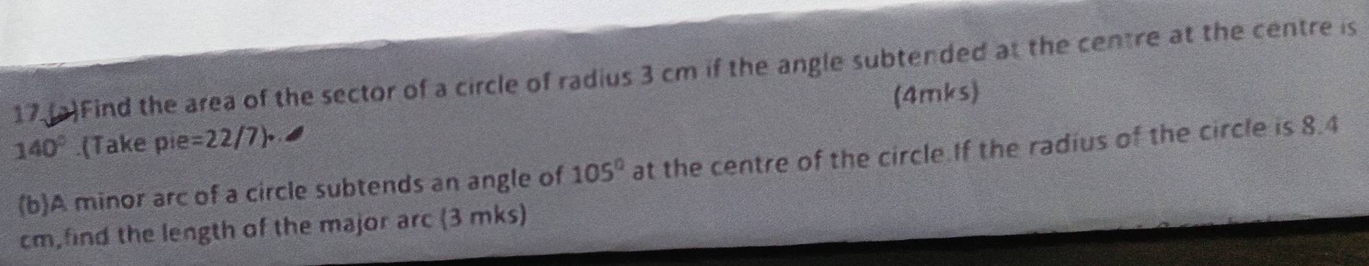 17.(a)Find the area of the sector of a circle of radius 3 cm if the angle subtended at the centre at the centre is
140°.(Take pie=22/7)• (4mks) 
(b)A minor arc of a circle subtends an angle of 105° at the centre of the circle.If the radius of the circle is 8.4
cm,find the length of the major arc (3 mks)