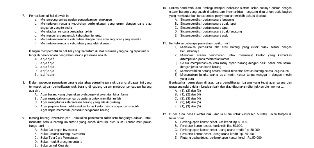 Sistem pendistribusian terbagi menjadi beberapa sistem, salah satunya adalah dengan
sistem barang yang sudah diterima dan inventariskan langsung disalurkan pada bagian 
7. Perhatikan hal-hal dibwah ini yang membutuhkan tanpa proses penyimpanan terebih dahulu disebut
a. Menampung semua usulan pengadaan perlengkapan A . Sistem pendistirbusian secara langsung
b. Memadukan rencana kebutuhan perlengkapan yang urgen dengan dana atau B. Sistem pendistribusian secara tidak tepat
anggaran yang tersedia C. Sistem pendistribusian secara tepat
c. Menetapkan rencana pengadaan akhir D . Sistem pendistribusian secara tidak l angsung
d. Menyusun rencana untuk kebutuhan tertentu E. Sistem pendistribusian secara acak
e. Memadukan rencana kebutuhan dengan dana atau anggaran yang tersedia
f. Memadukan rencana kebutuhan yang telah disusun 11. Perhatikan beberapa pernyataan berikut ini !
1) Melakukan perbaikan alat atau barang yang rusak tidak sesuai dengar
D engan memperhatikan hal-hal yang tercantum di atas susunan yang paling tepat untuk kerusakanny a
langkah perencanaan pengadaan sarana prasarana adalah . . . 2) Membuat sistem penomoran untuk mesin/alat kantor yang kemudian
A. a,b,c,d,e,f ditempelkan pada mesin/alat kantor
B. a,b,e,f,d,c 3) Selalu memperhatikan cara menyimpan barang dengan baik, benar dan sesuai
C . a, b, c, f, d, c dengan jenis dan kode barang
D. a,d,f,e,b,c 4) Membersihkan barang secara teratur terutama setelah barang selesai digunakan
E . a,d,f,c,b,e 5) Menentukan jangka waktu usia mesin kantor tanpa mengganti dengan mesin
yang baru
8. D alam prosedur pengadaan barang ada tahap pemeriksaan stok barang, dibawah ini yang Berdasarkan pernyataan di atas, cara pemeliharaan barang yang tepat agar sarana dan
termasuk tujuan pemeriksaan stok barang di gudang dalam prosdur pengadaan barang prasarana selalu dalam keadaan baik dan siap digunakan ditunjukkan oleh nomor ....
adal ah . . . A. (1), (2) dan (3)
A. Agar barang yang digunakan oleh pegawai awet dan tahan lama B. (1), (2) dan (4)
B. Agar memudahkan pengurus gudang untuk memilah milah C. (2), (3) dan (4)
C. Agar mengetahui ketersediaan barang yang ada di gudang D . (2), (4) dan (5)
D. Agar pegawai bisa melaksanakan tugas kantor dengan cepat dan mudah E. (1), (3) dan (5)
E. A gar dapat memenuhi prosedur pengadaan barang
12. Dibeli tunai pensil, kertas, buku dan lain-lain untuk kantor Rp. 50.000,-, akan tampak d
9. Barang-barang inventaris perlu dilakukan pencatatan salah satu fungisnya adalah untuk buku besar .. 
mencatat semua barang inventaris yang sudah dimiliki oleh suatu kantor merupakan A. Perlengkapan kantor debet, kas kredit Rp.50.000,-
fungsi dari B. Peral atan kantor debet, kaskredit Rp. 50.000,
A. Buku Golongan Inventaris C. Perlengkapan kantor debet, utang usaha kredit Rp. 50.000,-
B. Buku Catatan Barang Inventaris D . Peralatan kantor debet, utang usaha kredit Rp. 50.000,
C. Buku Tata Cara Pencatatan E. Piutang usaha debet, perlengkapan kantor kredit Rp.50.000,
D. Buku Induk Barang Inventaris
E. Buku Jurnal Kegiatan