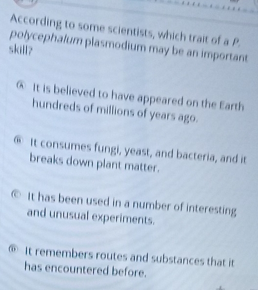 According to some scientists, which trait of a P.
polycephalum plasmodium may be an important
skill?
@ It is believed to have appeared on the Earth
hundreds of millions of years ago.
⑥ It consumes fungi, yeast, and bacteria, and it
breaks down plant matter.
It has been used in a number of interesting
and unusual experiments.
⑥ It remembers routes and substances that it
has encountered before.