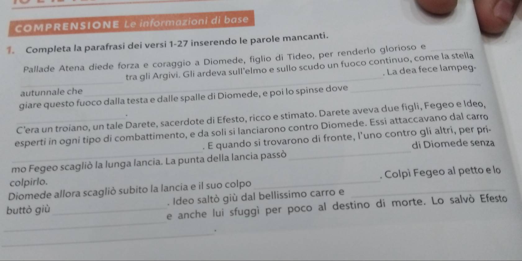 COMPRENSIONE Le informazioni di base 
1. Completa la parafrasi dei versi 1-27 inserendo le parole mancanti. 
Pallade Atena diede forza e coraggio a Diomede, figlio di Tideo, per renderlo gloríoso e_ 
tra gli Argivi. Gli ardeva sull’elmo e sullo scudo un fuoco continuo, come la stella 
autunnale che __. La dea fece lampeg- 
giare questo fuoco dalla testa e dalle spalle di Diomede, e poi lo spinse dove 
. 
C’era un troiano, un tale Darete, sacerdote di Efesto, ricco e stimato. Darete aveva due figli, Fegeo e Ideo, 
__ 
esperti in ogni tipo di combattimento, e da soli si lanciarono contro Diomede. Essi attaccavano dal carro 
. E quando si trovarono di fronte, l’uno contro gli altri, per pri- 
di Diomede senza 
mo Fegeo scagliò la lunga lancia. La punta della lancia passò 
. Colpì Fegeo al petto e lo 
colpirlo. 
Diomede allora scagliò subito la lancia e il suo colpo_ 
_ 
buttò giù _. Ideo saltò giù dal bellissimo carro e 
_ 
e anche lui sfuggì per poco al destino di morte. Lo salvò Efesto 
_. 
_