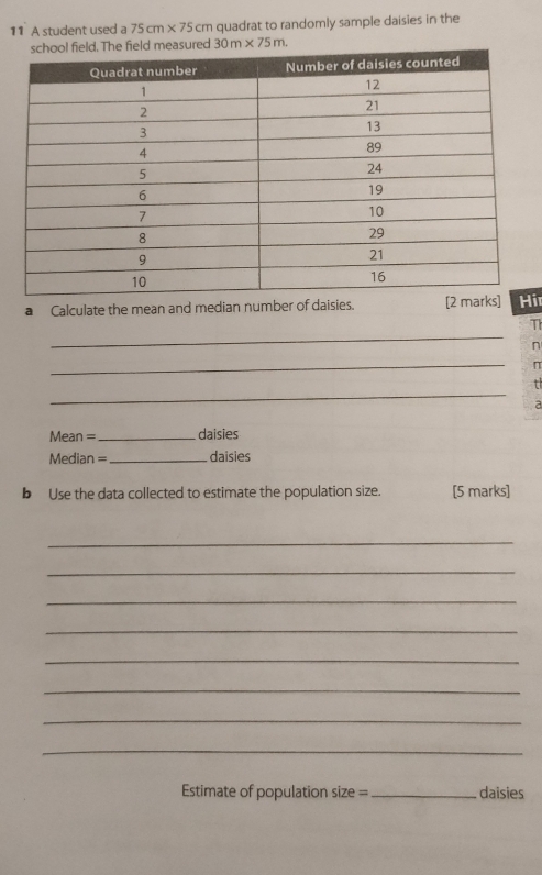 A student used a 75cm* 75cm quadrat to randomly sample daisies in the 
measured 30m* 75m. 
a Calculate the mean and median number of daisies. ir 
_ 
Th 
n 
_ 
π 
_ 
t 
a 
Mean =_ daisies
Median = _daisies 
b Use the data collected to estimate the population size. [5 marks] 
_ 
_ 
_ 
_ 
_ 
_ 
_ 
_ 
Estimate of population size = _daisies