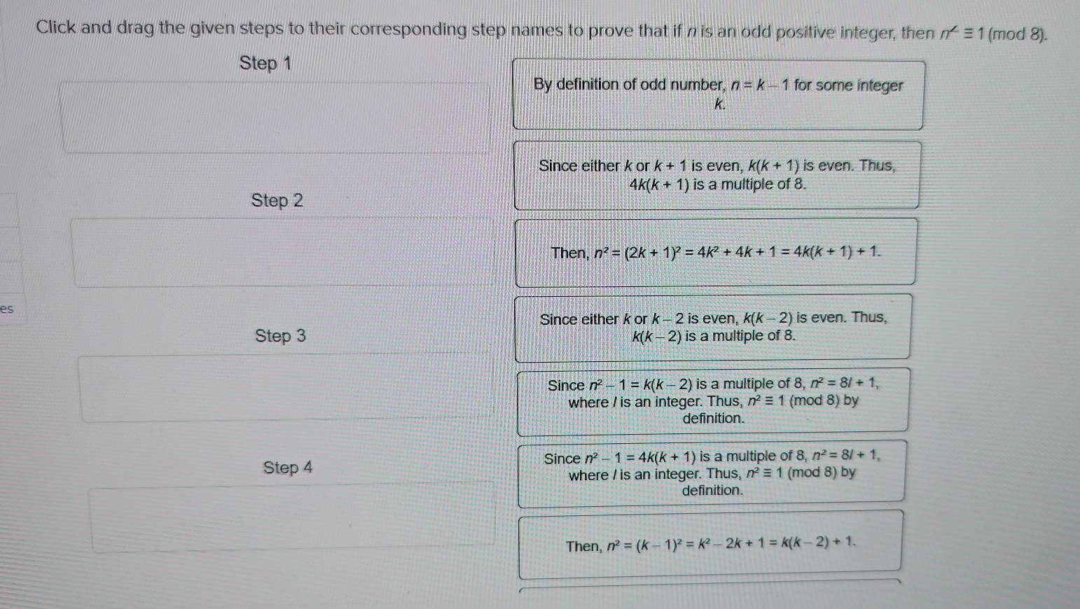 Click and drag the given steps to their corresponding step names to prove that if n is an odd positive integer, then n^(∠)equiv 1 (mod 8).
Step 1
By definition of odd number, n=k-1 for some integer
k.
Since either k or k+1 is even, k(k+1) is even. Thus,
4k(k+1) is a multiple of 8.
Step 2
Then, n^2=(2k+1)^2=4k^2+4k+1=4k(k+1)+1. 
es
Since either k or K-2 is even, k(k-2) is even. Thus,
Step 3 k(k-2) is a multiple of 8.
Since n^2-1=k(k-2) is a multiple of 8, n^2=8l+1, 
where I is an integer. Thus, n^2equiv 1 (mod 8) by
definition.
Since n^2-1=4k(k+1) is a multiple of 8, n^2=8l+1, 
Step 4 n^2equiv 1 (mod 8) by
where I is an integer. Thus,
definition.
Then, n^2=(k-1)^2=k^2-2k+1=k(k-2)+1.