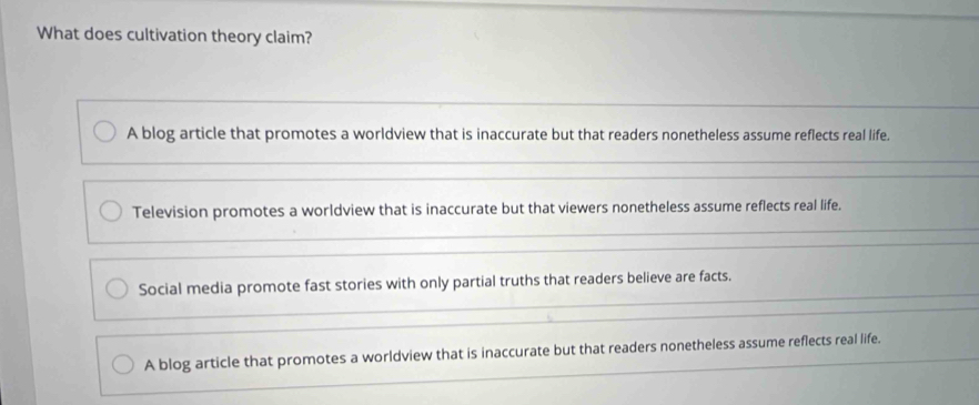 What does cultivation theory claim?
A blog article that promotes a worldview that is inaccurate but that readers nonetheless assume reflects real life.
Television promotes a worldview that is inaccurate but that viewers nonetheless assume reflects real life.
Social media promote fast stories with only partial truths that readers believe are facts.
A blog article that promotes a worldview that is inaccurate but that readers nonetheless assume reflects real life.