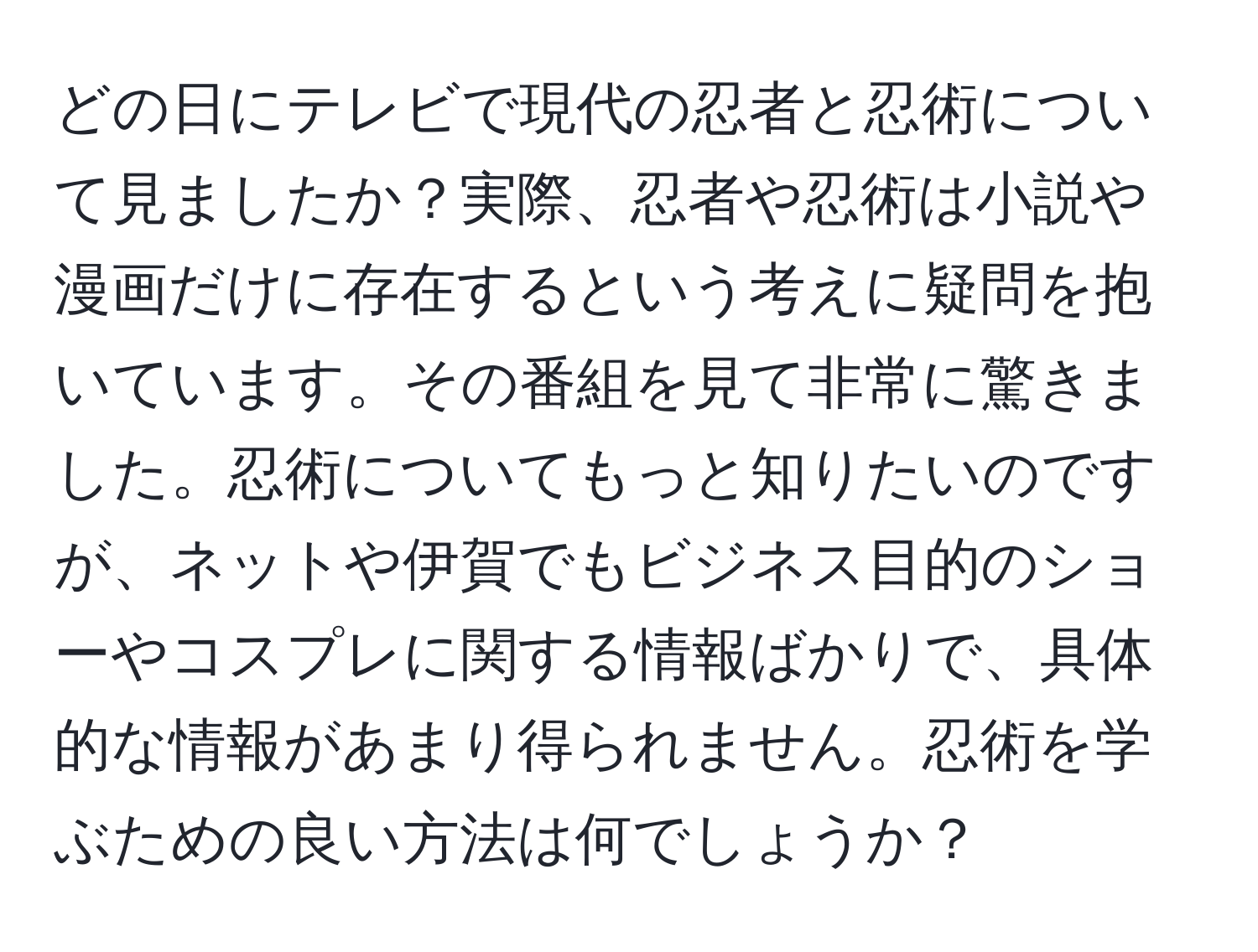 どの日にテレビで現代の忍者と忍術について見ましたか？実際、忍者や忍術は小説や漫画だけに存在するという考えに疑問を抱いています。その番組を見て非常に驚きました。忍術についてもっと知りたいのですが、ネットや伊賀でもビジネス目的のショーやコスプレに関する情報ばかりで、具体的な情報があまり得られません。忍術を学ぶための良い方法は何でしょうか？