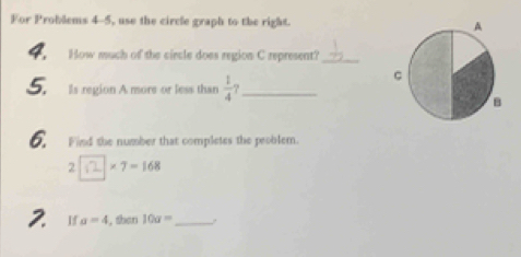 For Problems 4-5, use the circle graph to the right. 
4. How much of the circle does region C represent?_ 
5. Is region A more or less than  1/4  _ 
6. Find the number that completes the peoblem. 
2 * 7=168
2. If a=4 , than 10a= _