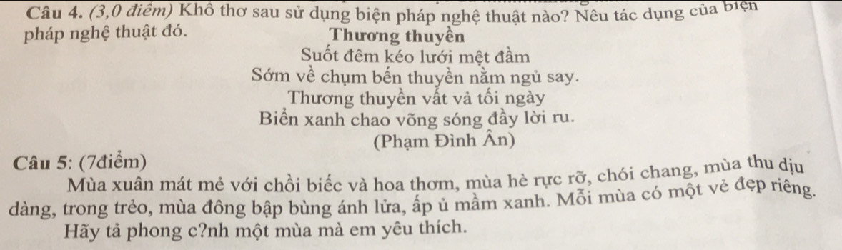 (3,0 điểm) Khổ thơ sau sử dụng biện pháp nghệ thuật nào? Nêu tác dụng của biện
pháp nghệ thuật đó. Thương thuyền
Suốt đêm kéo lưới mệt đầm
Sớm về chụm bến thuyền nằm ngủ say.
Thương thuyền vất và tối ngày
Biển xanh chao võng sóng đầy lời ru.
(Phạm Đình Ân)
Câu 5: (7điểm)
Mùa xuân mát mẻ với chồi biếc và hoa thơm, mùa hè rực rỡ, chói chang, mùa thu dịu
dàng, trong trẻo, mùa đông bập bùng ánh lửa, ấp ủ mầm xanh. Mỗi mùa có một vẻ đẹp riêng
Hãy tả phong c?nh một mùa mà em yêu thích.