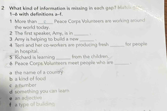 What kind of information is missing in each gap? Matcn g i
1-6 with definitions a-f.
1 More than a __c__ Peace Corps Volunteers are working around.
the world today.
2 The first speaker, Amy, is in _、
3 Amy is helping to build a new_ 、
4 Terri and her co-workers are producing fresh _for people
in hospital.
5 Richard is learnin_ from the children.
6 Peace Corps Volunteers meet people who are _、
a the name of a country
b a kind of food
c a number
d something you can lear
● an adjective
f a type of building