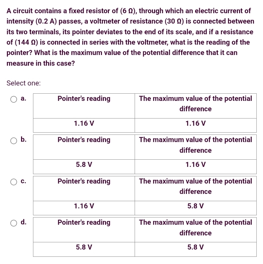 A circuit contains a fixed resistor of (6 Ω), through which an electric current of 
intensity (0.2 A) passes, a voltmeter of resistance (30 Ω) is connected between 
its two terminals, its pointer deviates to the end of its scale, and if a resistance 
of (144 Ω) is connected in series with the voltmeter, what is the reading of the 
pointer? What is the maximum value of the potential difference that it can 
measure in this case? 
Select one: