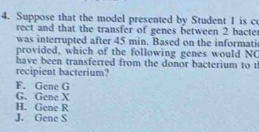 Suppose that the model presented by Student 1 is co
rect and that the transfer of genes between 2 bacte
was interrupted after 45 min. Based on the informati
provided, which of the following genes would NC
have been transferred from the donor bacterium to t
recipient bacterium?
F. Gene G
G、 Gene X
H. Gene R
J. Gene S