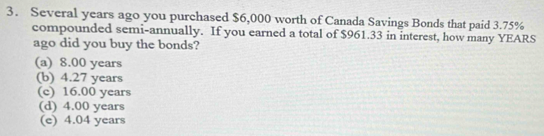 Several years ago you purchased $6,000 worth of Canada Savings Bonds that paid 3.75%
compounded semi-annually. If you earned a total of $961.33 in interest, how many YEARS
ago did you buy the bonds?
(a) 8.00 years
(b) 4.27 years
(c) 16.00 years
(d) 4.00 years
(e) 4.04 years