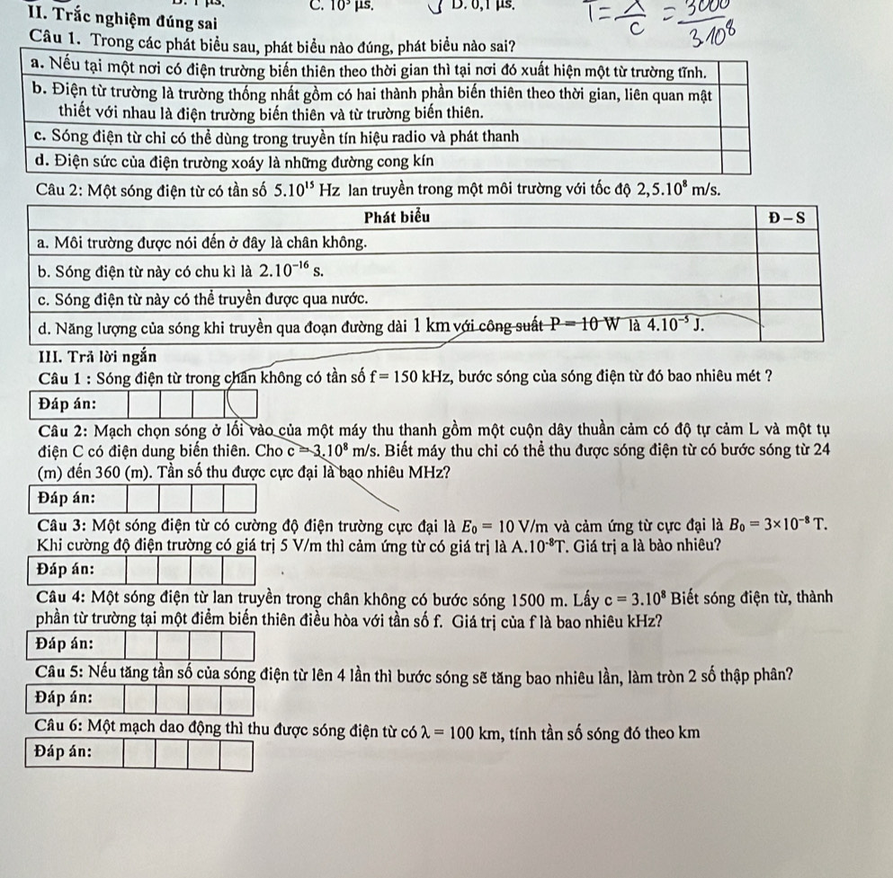 10^3 μs. D. 0,1 μs.
II. Trắc nghiệm đúng sai
Câu 1. Trong các phát biểu sau, phát biểu nào đúng, phát biểu nào sai?
Câu 2: Một sóng điện từ có tần số 5.10^(15) Hz lan truyền trong một môi trường với tốc độ 2,5.10^8m/s.
Câu 1 : Sóng điện từ trong chân không có tần số f=150kHz , bước sóng của sóng điện từ đó bao nhiêu mét ?
Đáp án:
Câu 2: Mạch chọn sóng ở lối vào của một máy thu thanh gồm một cuộn dây thuần cảm có độ tự cảm L và một tụ
điện C có điện dung biến thiên. Cho c=3.10^8m/s. Biết máy thu chi có thể thu được sóng điện từ có bước sóng từ 24
(m) đến 360 (m). Tần số thu được cực đại là bao nhiêu MHz?
Đáp án:
Câu 3: Một sóng điện từ có cường độ điện trường cực đại là E_0=10V/m và cảm ứng từ cực đại là B_0=3* 10^(-8)T.
Khi cường độ điện trường có giá trị 5 V/m thì cảm ứng từ có giá trị là A.10^(-8)T T. Giá trị a là bào nhiêu?
Đáp án:
Câu 4: Một sóng điện từ lan truyền trong chân không có bước sóng 1500 m. Lấy c=3.10^8 Biết sóng điện từ, thành
phần từ trường tại một điểm biến thiên điều hòa với tần số f. Giá trị của f là bao nhiêu kHz?
Đáp án:
Câu 5: Nếu tăng tần số của sóng điện từ lên 4 lần thì bước sóng sẽ tăng bao nhiêu lần, làm tròn 2 số thập phân?
Đáp án:
Câu 6: Một mạch dao động thì thu được sóng điện từ có lambda =100km , tính tần số sóng đó theo km
Đáp án: