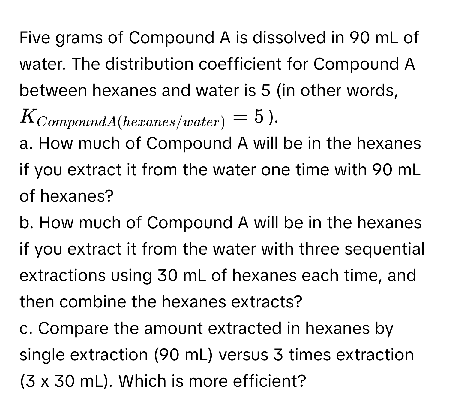 Five grams of Compound A is dissolved in 90 mL of water. The distribution coefficient for Compound A between hexanes and water is 5 (in other words, $K_Compound A(hexanes/water) = 5$). 

a. How much of Compound A will be in the hexanes if you extract it from the water one time with 90 mL of hexanes? 

b. How much of Compound A will be in the hexanes if you extract it from the water with three sequential extractions using 30 mL of hexanes each time, and then combine the hexanes extracts? 

c. Compare the amount extracted in hexanes by single extraction (90 mL) versus 3 times extraction (3 x 30 mL). Which is more efficient?