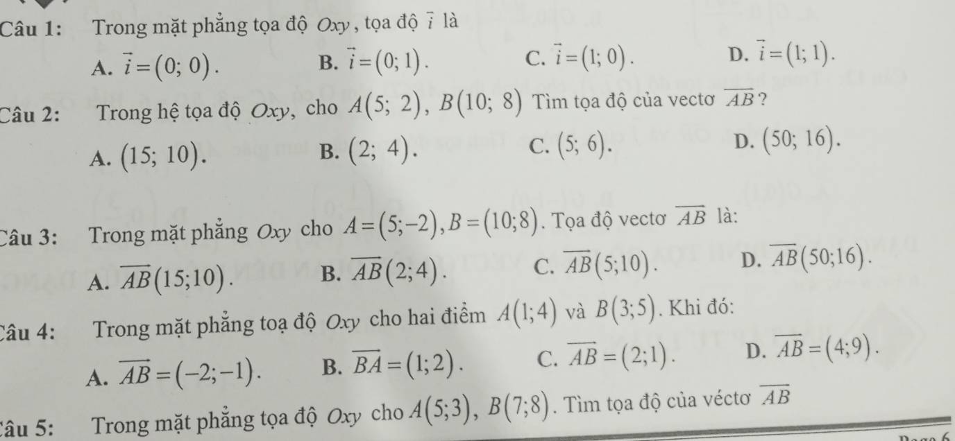 Trong mặt phẳng tọa độ Oxy , tọa độ 7 là
A. vector i=(0;0). vector i=(0;1). vector i=(1;0). D. vector i=(1;1). 
B.
C.
Câu 2: Trong hệ tọa độ Oxy, cho A(5;2), B(10;8) Tìm tọa độ của vectơ overline AB ?
A. (15;10). (2;4). (5;6). (50;16). 
B.
C.
D.
Câu 3: Trong mặt phẳng Oxy cho A=(5;-2), B=(10;8). Tọa độ vectơ overline AB là:
A. overline AB(15;10). B. overline AB(2;4). C. overline AB(5;10). D. overline AB(50;16). 
Câu 4: Trong mặt phẳng toạ độ Oxy cho hai điểm A(1;4) và B(3;5). Khi đó:
A. vector AB=(-2;-1). B. vector BA=(1;2). C. vector AB=(2;1). D. overline AB=(4;9). 
Câu 5: Trong mặt phẳng tọa độ Oxy cho A(5;3), B(7;8). Tìm tọa độ của véctơ overline AB