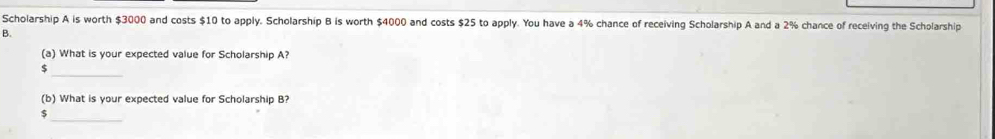 Scholarship A is worth $3000 and costs $10 to apply. Scholarship B is worth $4000 and costs $25 to apply. You have a 4% chance of receiving Scholarship A and a 2% chance of receiving the Scholarship 
B. 
(a) What is your expected value for Scholarship A? 
_
$
(b) What is your expected value for Scholarship B? 
_ 
5