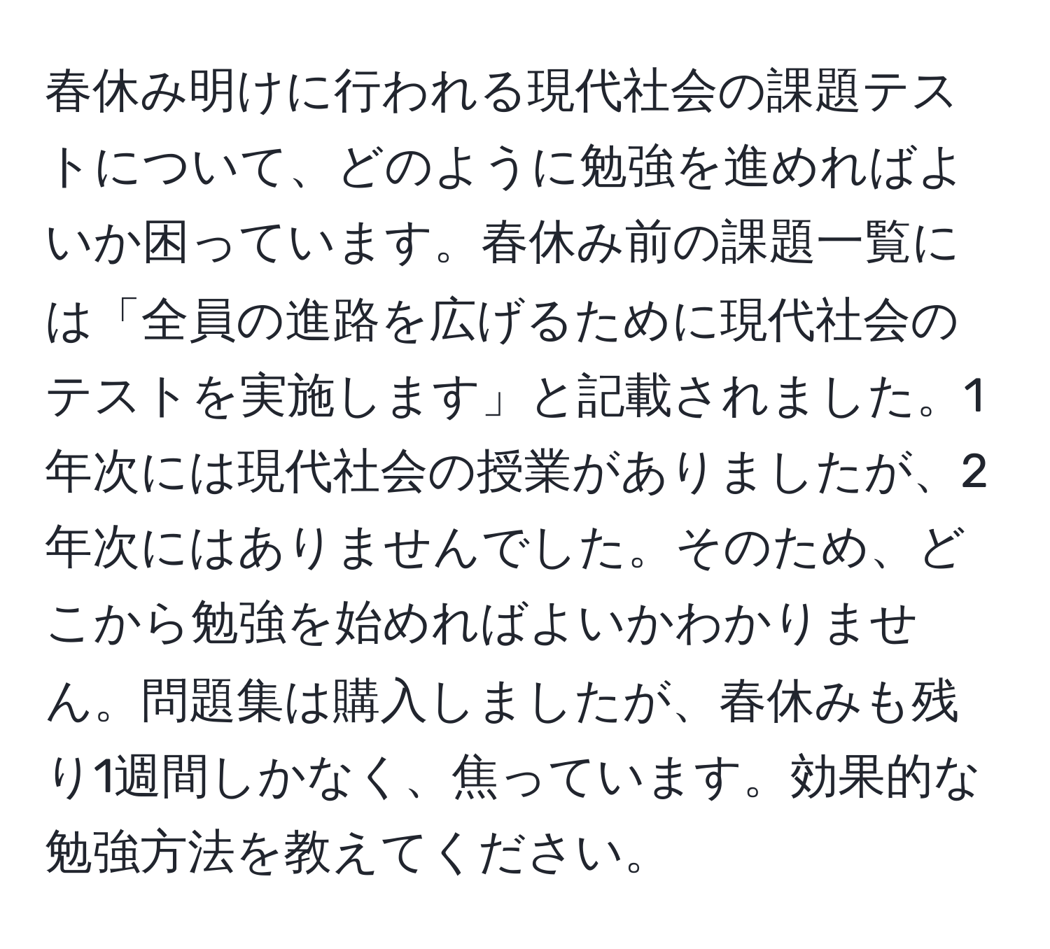 春休み明けに行われる現代社会の課題テストについて、どのように勉強を進めればよいか困っています。春休み前の課題一覧には「全員の進路を広げるために現代社会のテストを実施します」と記載されました。1年次には現代社会の授業がありましたが、2年次にはありませんでした。そのため、どこから勉強を始めればよいかわかりません。問題集は購入しましたが、春休みも残り1週間しかなく、焦っています。効果的な勉強方法を教えてください。