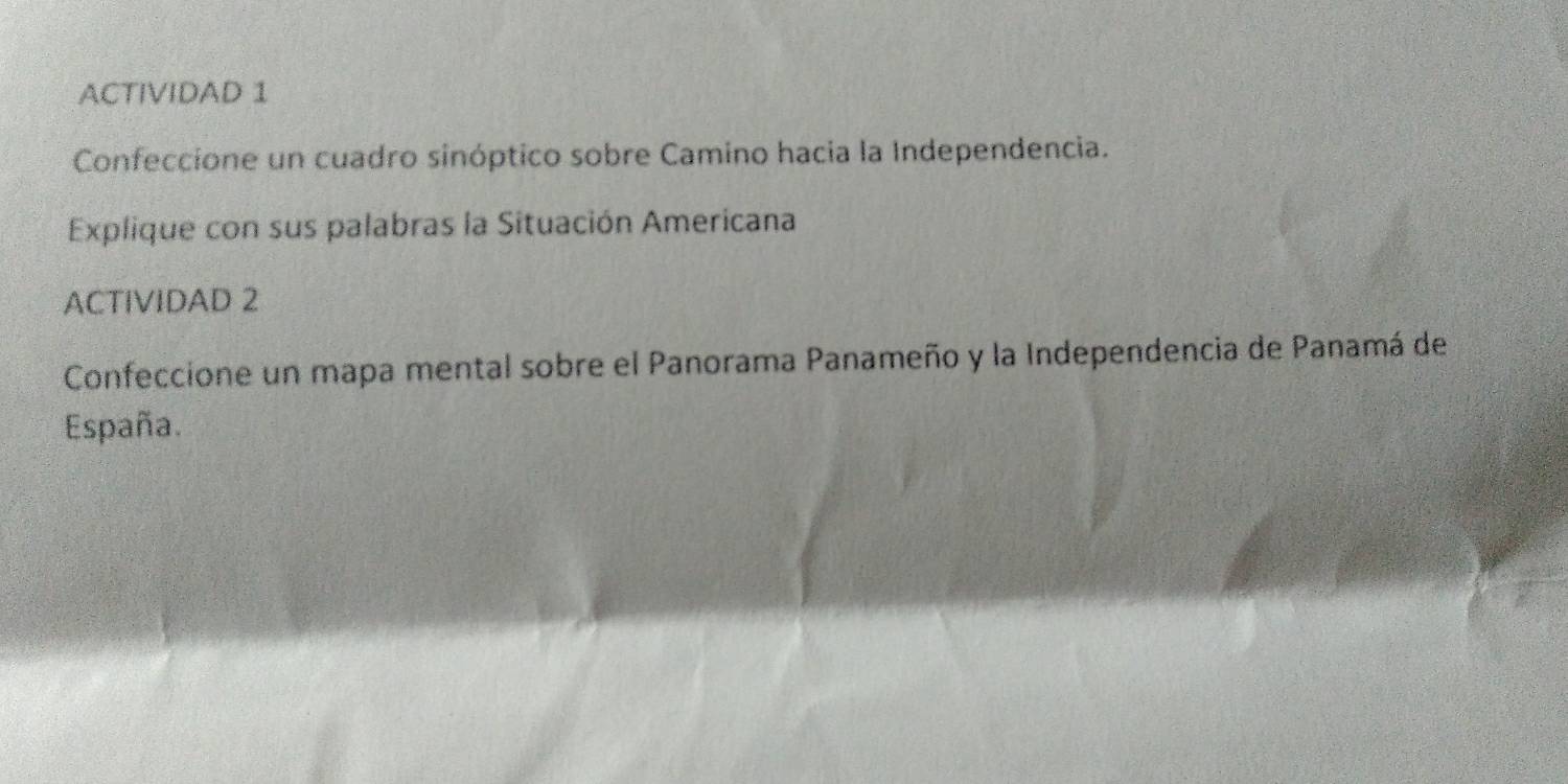 ACTIVIDAD 1 
Confeccione un cuadro sinóptico sobre Camino hacia la Independencia. 
Explique con sus palabras la Situación Americana 
ACTIVIDAD 2 
Confeccione un mapa mental sobre el Panorama Panameño y la Independencia de Panamá de 
España.