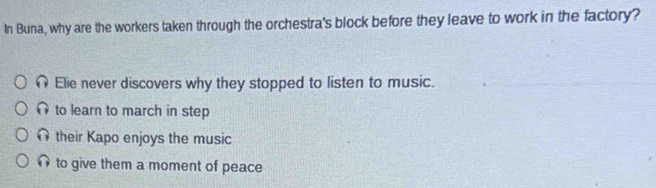 In Buna, why are the workers taken through the orchestra's block before they leave to work in the factory?
Elie never discovers why they stopped to listen to music.
to learn to march in step
their Kapo enjoys the music
to give them a moment of peace