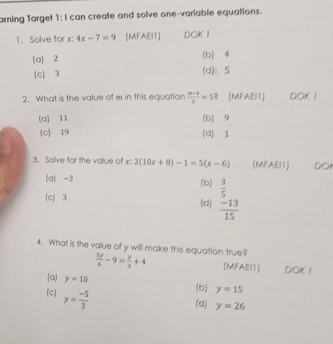 arning Target 1: I can create and solve one-variable equations.
1. Solve for x : 4x-7=9 (MFAEI1) DOK I
(a) 2 (b) 4
(c) 3 (d) 5
2. What is the value of m in this equation  (m-4)/3 =5? (MFAEI1) DOK 1
(a) 11 (b) ⩾9
(c) 19 (d) 1
3. Solve for the value of x : 2(10x+8)-1=5(x-6) (MFAEI1) DO
(a) -3 (b)  3/5 
(c) 3
(d)  (-13)/15 
4. What is the value of y will make this equation true?
 5y/6 -9= y/3 +4 (MFAEI1) DOK 1
(a) y=10 y=15
(c) y= (-5)/3 
(b)
(d) y=26