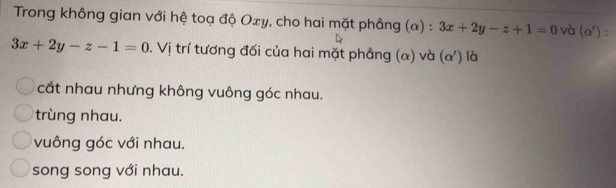 Trong không gian với hệ toạ độ Oxy, cho hai mặt phẳng (α) : 3x+2y-z+1=0 và (alpha ').
3x+2y-z-1=0. Vị trí tương đối của hai mặt phẳng (α) và (α) là
cắt nhau nhưng không vuông góc nhau.
trùng nhau.
vuông góc với nhau.
song song với nhau.