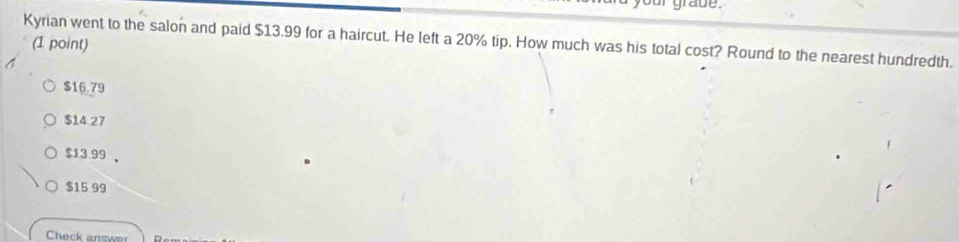 grade .
Kyrian went to the salon and paid $13.99 for a haircut. He left a 20% tip. How much was his total cost? Round to the nearest hundredth.
(1 point)
$16.79
$14.27
$13.99 ，
$15 99
Check answer