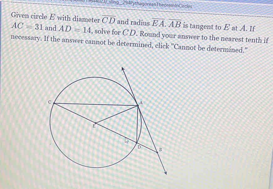 N/ 19644023/_sling__294 PythagoreanThe orem InCircles 
Given circle E with diameter overline CD and radius overline EA. overline AB is tangent to E at A. If
AC=31 and AD=14 , solve for CD. Round your answer to the nearest tenth if 
necessary. If the answer cannot be determined, click "Cannot be determined."