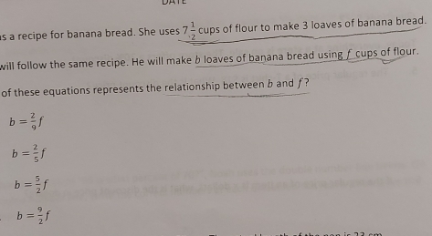 is a recipe for banana bread. She uses 7 1/2  cups of flour to make 3 loaves of banana bread.
will follow the same recipe. He will make b loaves of banana bread using f cups of flour.
of these equations represents the relationship between b and f ?
b= 2/9 f
b= 2/5 f
b= 5/2 f
b= 9/2 f