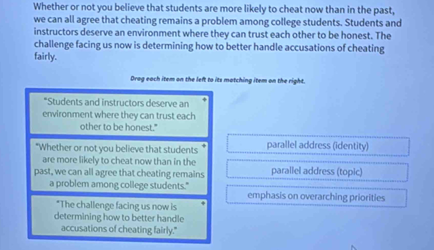 Whether or not you believe that students are more likely to cheat now than in the past,
we can all agree that cheating remains a problem among college students. Students and
instructors deserve an environment where they can trust each other to be honest. The
challenge facing us now is determining how to better handle accusations of cheating
fairly.
Drag each item on the left to its matching item on the right.
*Students and instructors deserve an
environment where they can trust each
other to be honest."
“Whether or not you believe that students †
parallel address (identity)
are more likely to cheat now than in the
past, we can all agree that cheating remains
parallel address (topic)
a problem among college students."
emphasis on overarching priorities
“The challenge facing us now is
determining how to better handle
accusations of cheating fairly."