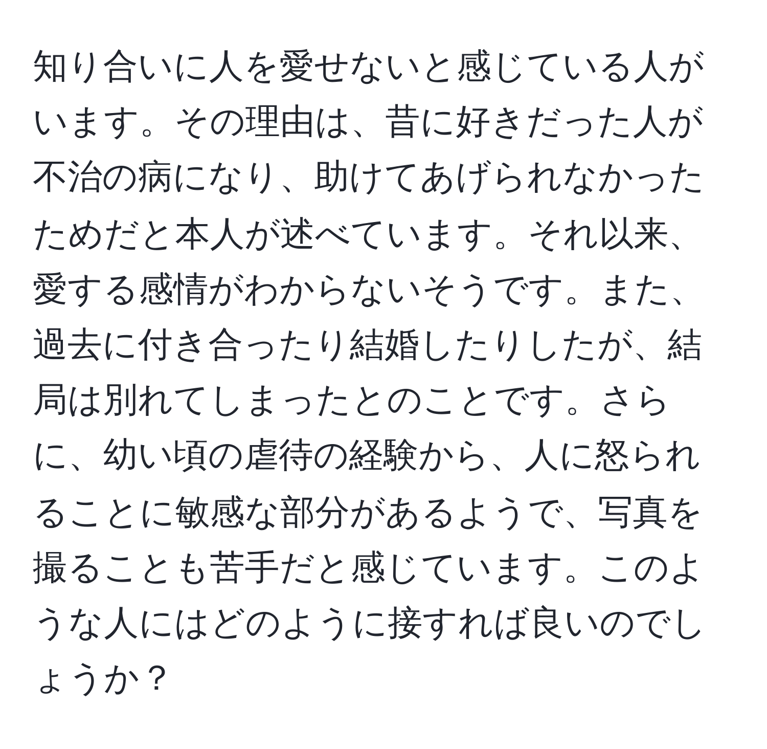 知り合いに人を愛せないと感じている人がいます。その理由は、昔に好きだった人が不治の病になり、助けてあげられなかったためだと本人が述べています。それ以来、愛する感情がわからないそうです。また、過去に付き合ったり結婚したりしたが、結局は別れてしまったとのことです。さらに、幼い頃の虐待の経験から、人に怒られることに敏感な部分があるようで、写真を撮ることも苦手だと感じています。このような人にはどのように接すれば良いのでしょうか？