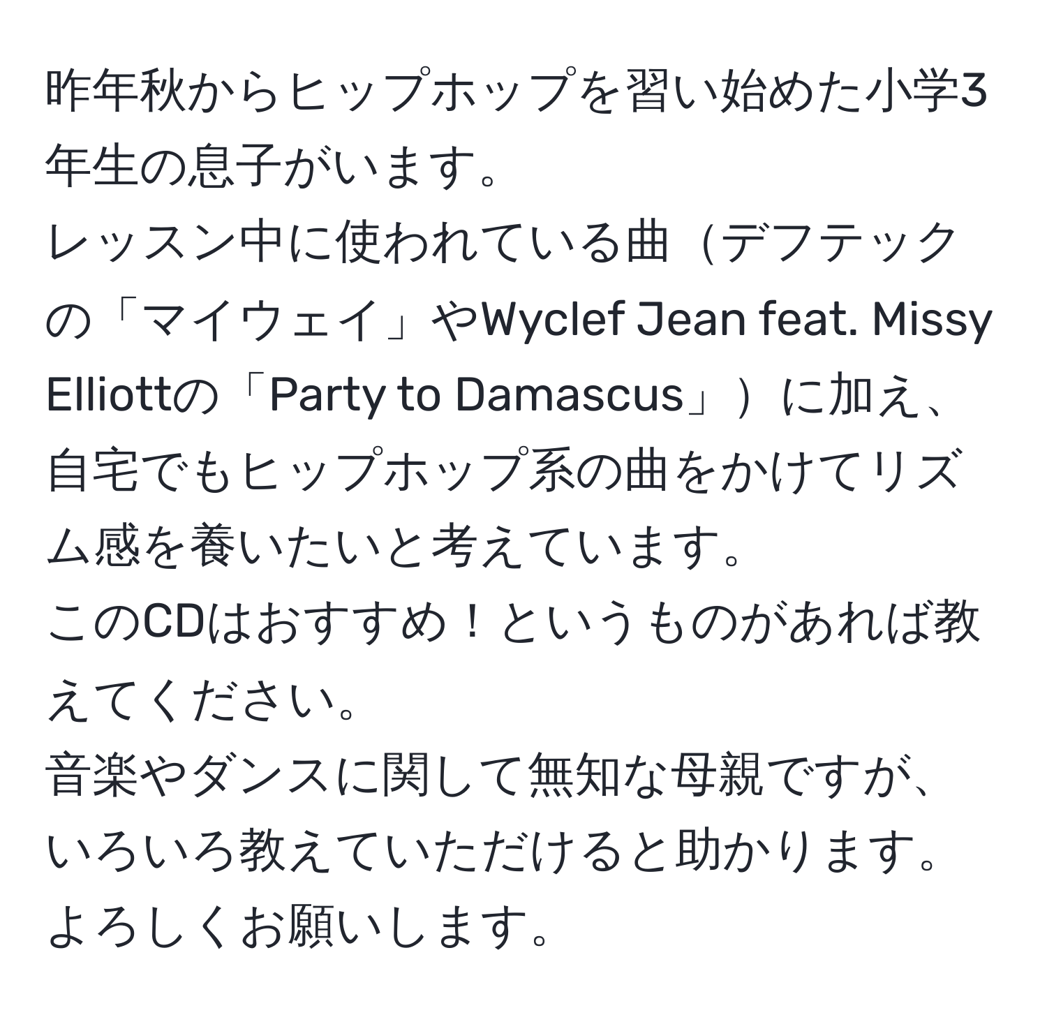 昨年秋からヒップホップを習い始めた小学3年生の息子がいます。  
レッスン中に使われている曲デフテックの「マイウェイ」やWyclef Jean feat. Missy Elliottの「Party to Damascus」に加え、  
自宅でもヒップホップ系の曲をかけてリズム感を養いたいと考えています。  
このCDはおすすめ！というものがあれば教えてください。  
音楽やダンスに関して無知な母親ですが、いろいろ教えていただけると助かります。よろしくお願いします。