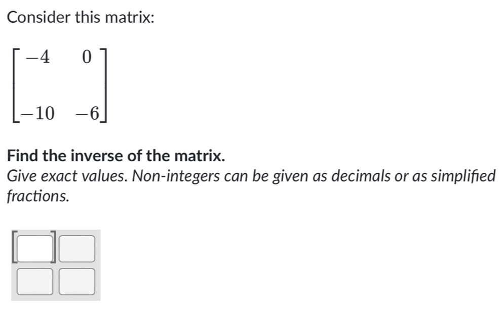 Consider this matrix:
beginbmatrix -4&0 -10&-6endbmatrix
Find the inverse of the matrix. 
Give exact values. Non-integers can be given as decimals or as simplified 
fractions.