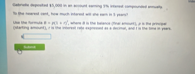 Gabrielle deposited $5,000 in an account earning 5% interest compounded annually. Vide 
To the nearest cent, how much interest will she earn in 5 years? 
Use the formula B=p(1+r)^t , where 8 is the balance (final amount), ρ is the principal 
(starting amount), r is the interest rate expressed as a decimal, and t is the time in years.
$
Submit