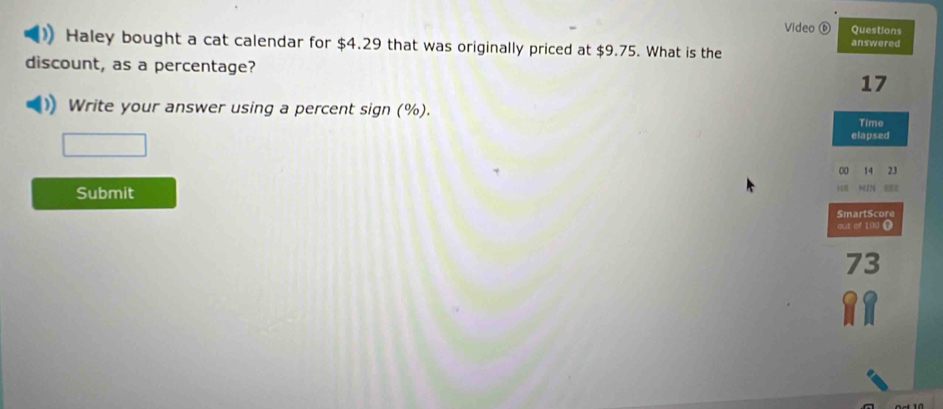 Video ⑥ Questions 
answered 
Haley bought a cat calendar for $4.29 that was originally priced at $9.75. What is the 
discount, as a percentage? 17 
Write your answer using a percent sign (%). 
Time 
elapsed 
∞ 14 23 
Submit N c 
SmartScore 
out of [0 O
73