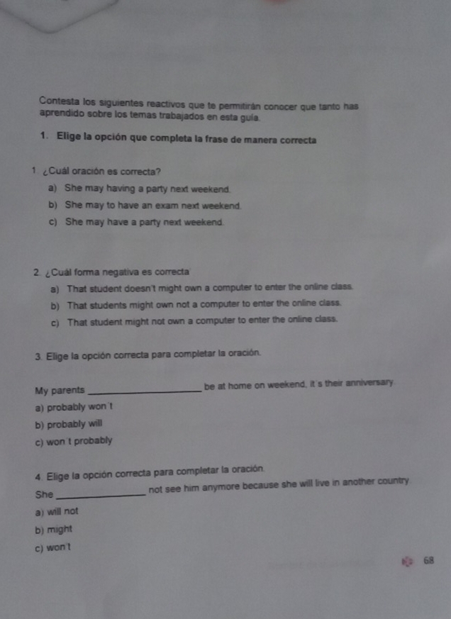 Contesta los siguientes reactivos que te permitirán conocer que tanto has
aprendido sobre los temas trabajados en esta guía.
1. Elige la opción que completa la frase de manera correcta
1 Cuál oración es correcta?
a) She may having a party next weekend.
b) She may to have an exam next weekend.
c) She may have a party next weekend.
2 ¿Cuál forma negativa es correcta
a) That student doesn't might own a computer to enter the online class.
b) That students might own not a computer to enter the online class.
c) That student might not own a computer to enter the online class.
3. Elige la opción correcta para completar la oración.
My parents_ be at home on weekend, it's their anniversary
a) probably won 't
b) probably will
c) won't probably
4. Elige la opción correcta para completar la oración.
She_ not see him anymore because she will live in another country
a) will not
b) might
c) won t
68