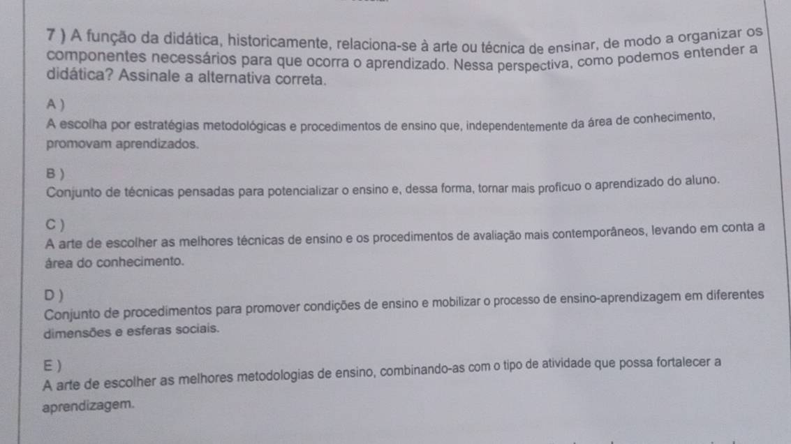 7 ) A função da didática, historicamente, relaciona-se à arte ou técnica de ensinar, de modo a organizar os
componentes necessários para que ocorra o aprendizado. Nessa perspectiva, como podemos entender a
didática? Assinale a alternativa correta.
A )
A escolha por estratégias metodológicas e procedimentos de ensino que, independentemente da área de conhecimento,
promovam aprendizados.
B )
Conjunto de técnicas pensadas para potencializar o ensino e, dessa forma, tornar mais proficuo o aprendizado do aluno.
C )
A arte de escolher as melhores técnicas de ensino e os procedimentos de avaliação mais contemporâneos, levando em conta a
área do conhecimento.
D )
Conjunto de procedimentos para promover condições de ensino e mobilizar o processo de ensino-aprendizagem em diferentes
dimensões e esferas sociais.
E )
A arte de escolher as melhores metodologias de ensino, combinando-as com o tipo de atividade que possa fortalecer a
aprendizagem.