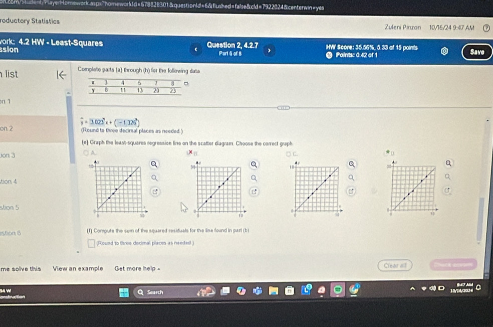 roductory Statistics 10/16/24 9:47 AM 
Zuleni Pinzon 
work: 4.2 HW - Least-Squares Question 2, 4.2.7 HW Score: 35.56%, 5.33 of 15 points 
sion Part 6 of 8 > Points: 0.42 of 1 Save 
list 
Complete parts (a) through (h) for the following data 
on 1
widehat y=3.023^yx+(-1.326^x)
on 2 (Round to three decimal places as needed ) 
(e) Graph the least-squares regression line on the scatter diagram. Choose the correct graph 
on 3 
A.
x_11
15
tion 4 
stion 5 
30 
stion B (1) Compute the sum of the squared residuals for the line found in part (b) 
(Round to three decimal places as needed 
me solve this View an example Get more help - Clear all çi dc pe 
34 W Search 
tion