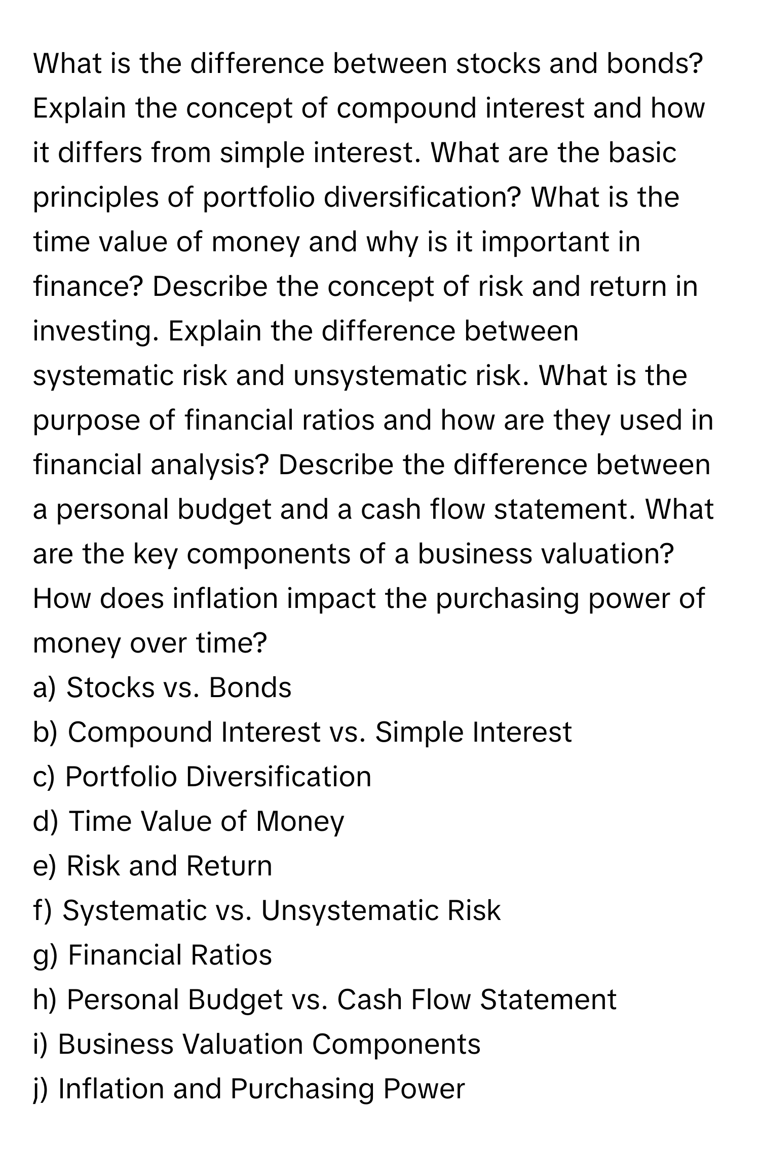 What is the difference between stocks and bonds? 

Explain the concept of compound interest and how it differs from simple interest. What are the basic principles of portfolio diversification? What is the time value of money and why is it important in finance? Describe the concept of risk and return in investing. Explain the difference between systematic risk and unsystematic risk. What is the purpose of financial ratios and how are they used in financial analysis? Describe the difference between a personal budget and a cash flow statement. What are the key components of a business valuation? How does inflation impact the purchasing power of money over time? 
a) Stocks vs. Bonds 
b) Compound Interest vs. Simple Interest 
c) Portfolio Diversification 
d) Time Value of Money 
e) Risk and Return 
f) Systematic vs. Unsystematic Risk 
g) Financial Ratios 
h) Personal Budget vs. Cash Flow Statement 
i) Business Valuation Components 
j) Inflation and Purchasing Power