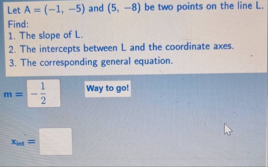 Let A=(-1,-5) and (5,-8) be two points on the line L. 
Find: 
1. The slope of L. 
2. The intercepts between L and the coordinate axes. 
3. The corresponding general equation.
m=- 1/2 . Way to go!
x_int=□