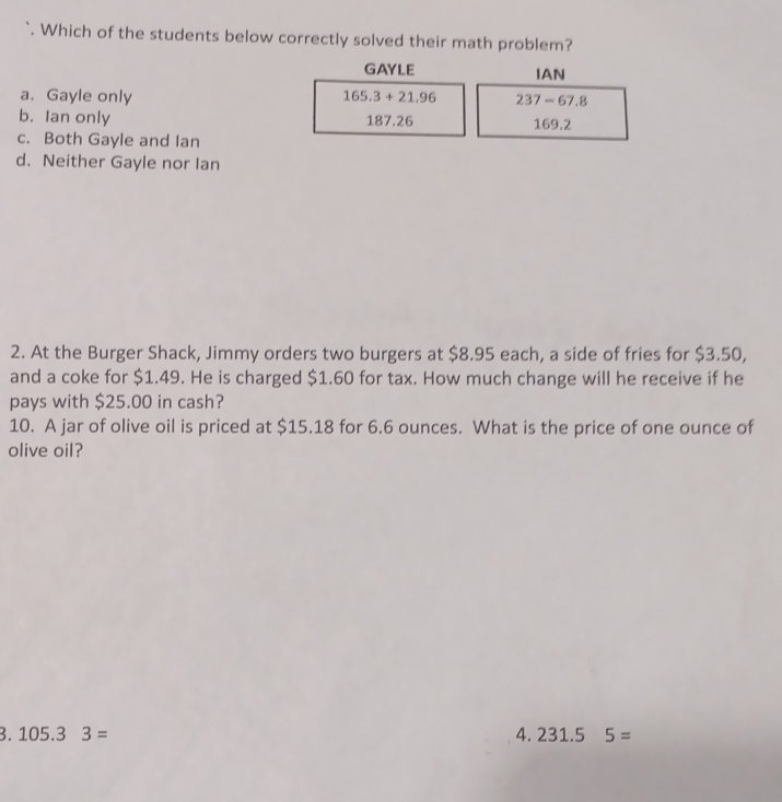 Which of the students below correctly solved their math problem?
GAYLE IAN
a. Gayle only 165.3+21.96 237-67.8
b. Ian only 187.26 169.2
c. Both Gayle and Ian
d. Neither Gayle nor Ian
2. At the Burger Shack, Jimmy orders two burgers at $8.95 each, a side of fries for $3.50,
and a coke for $1.49. He is charged $1.60 for tax. How much change will he receive if he
pays with $25.00 in cash?
10. A jar of olive oil is priced at $15.18 for 6.6 ounces. What is the price of one ounce of
olive oil?
3. 105.3 3= 4. 231.5 5=