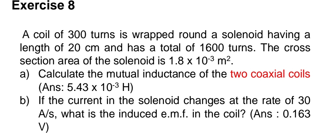 A coil of 300 turns is wrapped round a solenoid having a 
length of 20 cm and has a total of 1600 turns. The cross 
section area of the solenoid is 1.8* 10^(-3)m^2. 
a) Calculate the mutual inductance of the two coaxial coils 
(Ans: 5.43* 10^(-3)H)
b) If the current in the solenoid changes at the rate of 30
A/s, what is the induced e.m.f. in the coil? (Ans : 0.163
V)