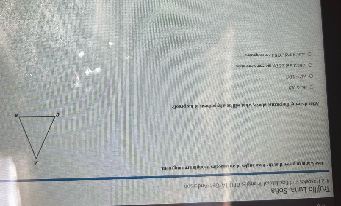 Trujillo Luna, Soña
4-2 Isosceles and Equilateral Triangles CFU TA-Geo-Anderson
Jose wants to prove that the base angles of an isosceles triangle are congruent.
After drawing the picture above, what will be a hypothesis of his proof?
overline AC≌ overline AB
AC=2BC
∠ BCA and ∠ CBA are complementary
∠ BCA and ∠ CBA are congruent