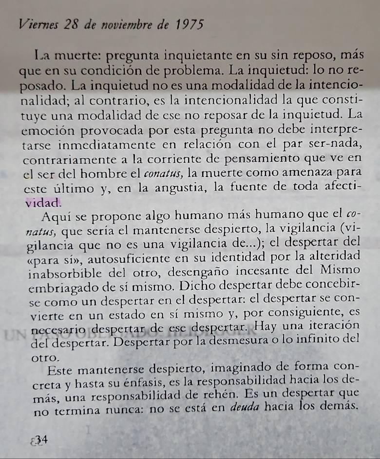 Viernes 28 de noviembre de 1975 
La muerte: pregunta inquietante en su sin reposo, más 
que en su condición de problema. La inquietud: lo no re- 
posado. La inquietud no es una modalidad de la intencio- 
nalidad; al contrario, es la intencionalidad la que consti- 
tuye una modalidad de ese no reposar de la inquietud. La 
emoción provocada por esta pregunta no debe interpre- 
tarse inmediatamente en relación con el par ser-nada, 
contrariamente a la corriente de pensamiento que ve en 
el ser del hombre el conatés, la muerte como amenaza para 
este último y, en la angustia, la fuente de toda afecti- 
vidad. 
Aquí se propone algo humano más humano que el - 
natus, que sería el mantenerse despierto, la vigilancia (vi- 
gilancia que no es una vigilancia de...); el despertar del 
«para sí», autosuficiente en su identidad por la alteridad 
inabsorbible del otro, desengaño incesante del Mismo 
embriagado de sí mismo. Dicho despertar debe concebir- 
se como un despertar en el despertar: el despertar se con- 
vierte en un estado en sí mismo y, por consiguiente, es 
necesario despertar de ese despertar. Hay una iteración 
del despertar. Despertar por la desmesura o lo infinito del 
otro. 
Este mantenerse despierto, imaginado de forma con- 
creta y hasta su énfasis, es la responsabilidad hacia los de- 
más, una responsabilidad de rehén. Es un despertar que 
no termina nunca: no se está en deuda hacia los demás.
34