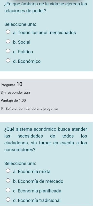 ¿En qué ámbitos de la vida se ejercen las
relaciones de poder?
Seleccione una:
a. Todos los aquí mencionados
b. Social
c. Político
d. Económico
Pregunta 10
Sin responder aún
Puntaje de 1.00
Señalar con bandera la pregunta
¿Qué sistema económico busca atender
las necesidades de todos los
ciudadanos, sin tomar en cuenta a los
consumidores?
Seleccione una:
a. Economía mixta
b. Economía de mercado
c. Economía planificada
d. Economía tradicional