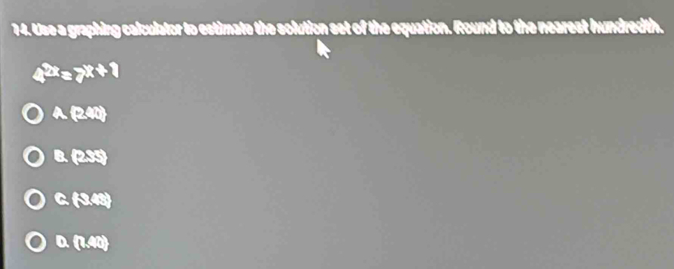 Use a graphing calculator to estimate the solution set of the equation. Round to the nearest hundredth.
4^(2x)=7^(x+1)
A (240)
B. (285)
C (3.48)
D. (1.41)